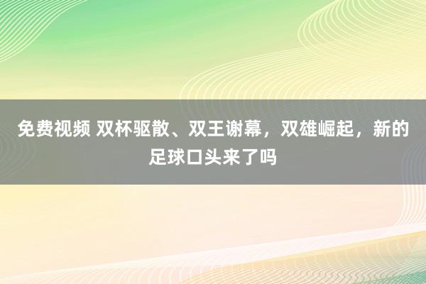 免费视频 双杯驱散、双王谢幕，双雄崛起，新的足球口头来了吗