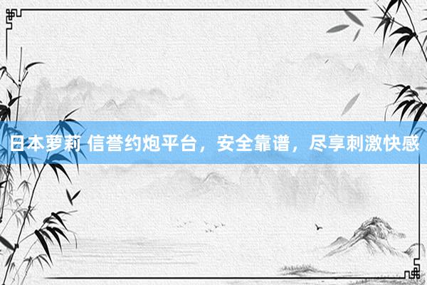 日本萝莉 信誉约炮平台，安全靠谱，尽享刺激快感