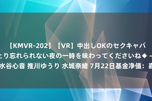 【KMVR-202】【VR】中出しOKのセクキャバにようこそ◆～濃密ねっとり忘れられない夜の一時を味わってくださいね◆～ 波多野結衣 AIKA 水谷心音 推川ゆうり 水城奈緒 7月22日基金净值：嘉实增长搀杂最新净值14.0193，涨0.14%