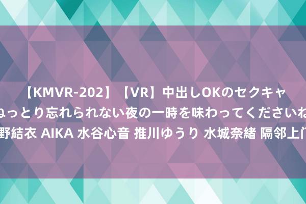 【KMVR-202】【VR】中出しOKのセクキャバにようこそ◆～濃密ねっとり忘れられない夜の一時を味わってくださいね◆～ 波多野結衣 AIKA 水谷心音 推川ゆうり 水城奈緒 隔邻上门做事，为您提供方便的生计体验