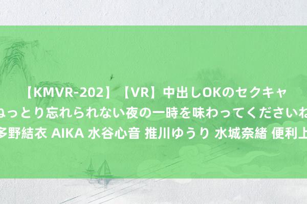 【KMVR-202】【VR】中出しOKのセクキャバにようこそ◆～濃密ねっとり忘れられない夜の一時を味わってくださいね◆～ 波多野結衣 AIKA 水谷心音 推川ゆうり 水城奈緒 便利上门就业，不外出就能享受就业。