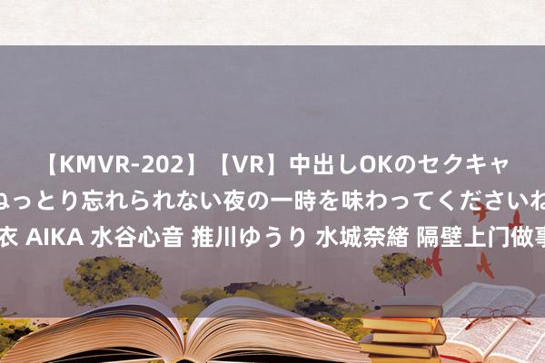 【KMVR-202】【VR】中出しOKのセクキャバにようこそ◆～濃密ねっとり忘れられない夜の一時を味わってくださいね◆～ 波多野結衣 AIKA 水谷心音 推川ゆうり 水城奈緒 隔壁上门做事：存眷客户端，为您提供最优质做事