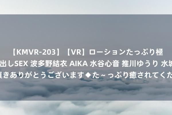 【KMVR-203】【VR】ローションたっぷり極上5人ソープ嬢と中出しSEX 波多野結衣 AIKA 水谷心音 推川ゆうり 水城奈緒 ～本日は御指名頂きありがとうございます◆た～っぷり癒されてくださいね◆～ 热点兼职岗亭：学生最爱的兼员责任推选