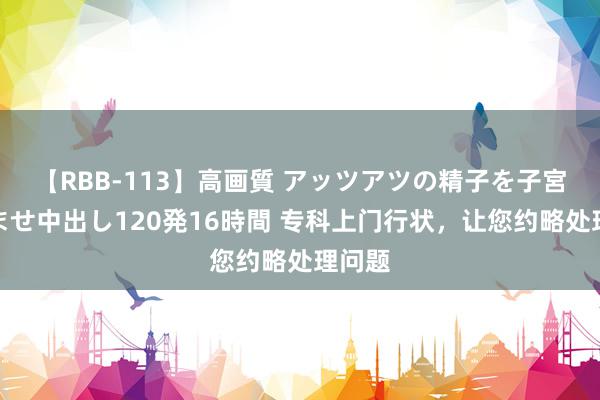 【RBB-113】高画質 アッツアツの精子を子宮に孕ませ中出し120発16時間 专科上门行状，让您约略处理问题