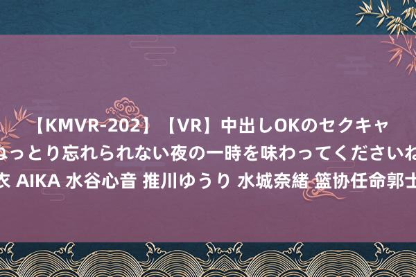 【KMVR-202】【VR】中出しOKのセクキャバにようこそ◆～濃密ねっとり忘れられない夜の一時を味わってくださいね◆～ 波多野結衣 AIKA 水谷心音 推川ゆうり 水城奈緒 篮协任命郭士强执教男篮，迎战日本历练相继而来！