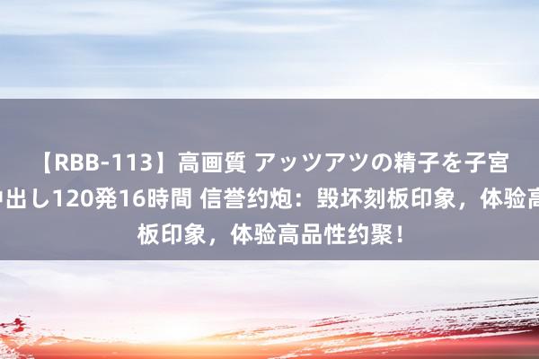 【RBB-113】高画質 アッツアツの精子を子宮に孕ませ中出し120発16時間 信誉约炮：毁坏刻板印象，体验高品性约聚！