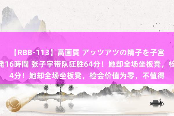 【RBB-113】高画質 アッツアツの精子を子宮に孕ませ中出し120発16時間 张子宇带队狂胜64分！她却全场坐板凳，检会价值为零，不值得