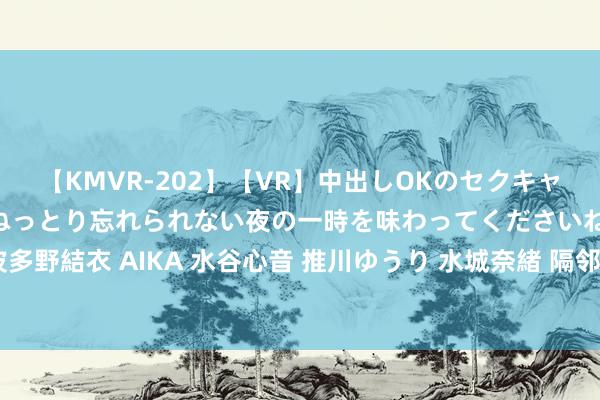 【KMVR-202】【VR】中出しOKのセクキャバにようこそ◆～濃密ねっとり忘れられない夜の一時を味わってくださいね◆～ 波多野結衣 AIKA 水谷心音 推川ゆうり 水城奈緒 隔邻上门办事：方便、高效、贴心