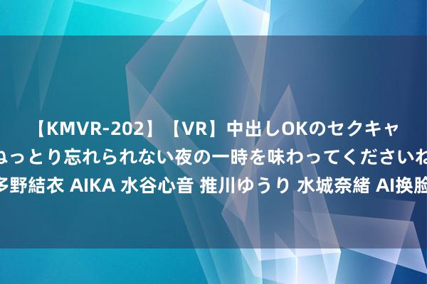 【KMVR-202】【VR】中出しOKのセクキャバにようこそ◆～濃密ねっとり忘れられない夜の一時を味わってくださいね◆～ 波多野結衣 AIKA 水谷心音 推川ゆうり 水城奈緒 AI换脸时代：让像片“变脸”成为可能