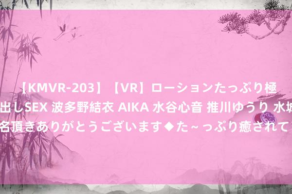 【KMVR-203】【VR】ローションたっぷり極上5人ソープ嬢と中出しSEX 波多野結衣 AIKA 水谷心音 推川ゆうり 水城奈緒 ～本日は御指名頂きありがとうございます◆た～っぷり癒されてくださいね◆～ 三分39%！五队哄抢13+4黄忠，火箭拿他施压探花，湖东谈主代替汤普森