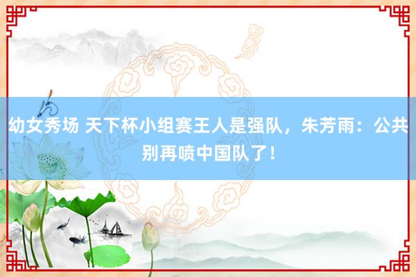 幼女秀场 天下杯小组赛王人是强队，朱芳雨：公共别再喷中国队了！