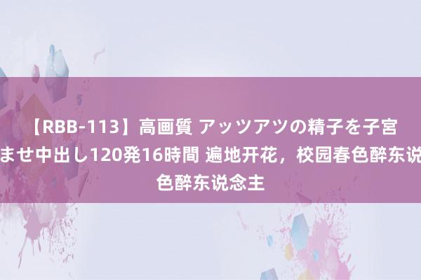 【RBB-113】高画質 アッツアツの精子を子宮に孕ませ中出し120発16時間 遍地开花，校园春色醉东说念主