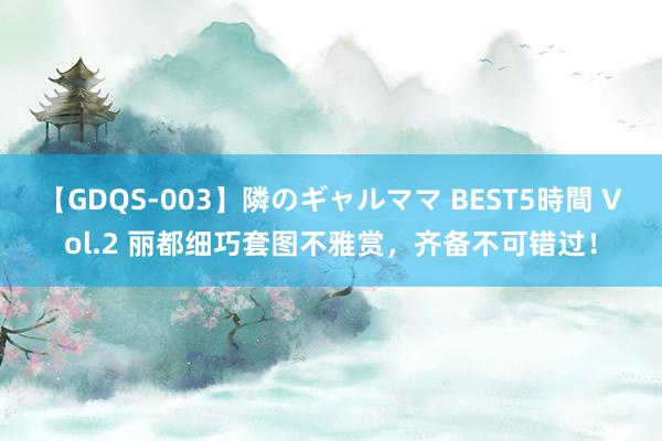 【GDQS-003】隣のギャルママ BEST5時間 Vol.2 丽都细巧套图不雅赏，齐备不可错过！