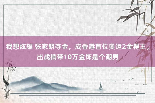 我想炫耀 张家朗夺金，成香港首位奥运2金得主，出战捎带10万金饰是个潮男