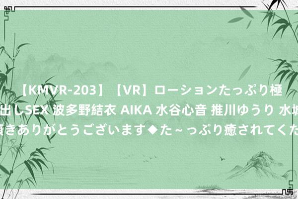 【KMVR-203】【VR】ローションたっぷり極上5人ソープ嬢と中出しSEX 波多野結衣 AIKA 水谷心音 推川ゆうり 水城奈緒 ～本日は御指名頂きありがとうございます◆た～っぷり癒されてくださいね◆～ 有东谈主靠嫁入朱门改命，可有东谈主嫁入朱门改了朱门的命