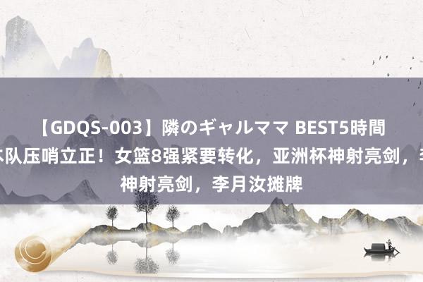 【GDQS-003】隣のギャルママ BEST5時間 Vol.2 日本队压哨立正！女篮8强紧要转化，亚洲杯神射亮剑，李月汝摊牌