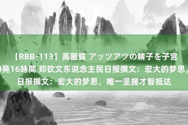 【RBB-113】高画質 アッツアツの精子を子宮に孕ませ中出し120発16時間 郑钦文东说念主民日报撰文：宏大的梦思，唯一坚握才智抵达