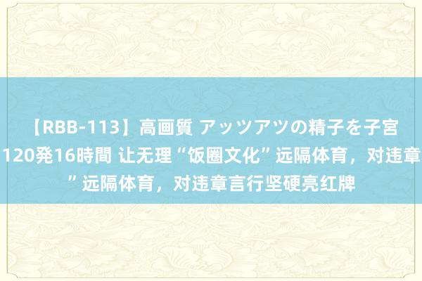 【RBB-113】高画質 アッツアツの精子を子宮に孕ませ中出し120発16時間 让无理“饭圈文化”远隔体育，对违章言行坚硬亮红牌