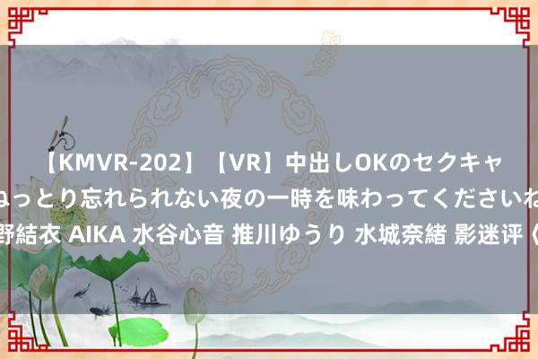 【KMVR-202】【VR】中出しOKのセクキャバにようこそ◆～濃密ねっとり忘れられない夜の一時を味わってくださいね◆～ 波多野結衣 AIKA 水谷心音 推川ゆうり 水城奈緒 影迷评《负负得正》：魔幻爱情 放浪解放