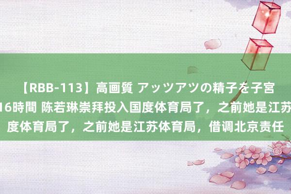 【RBB-113】高画質 アッツアツの精子を子宮に孕ませ中出し120発16時間 陈若琳崇拜投入国度体育局了，之前她是江苏体育局，借调北京责任