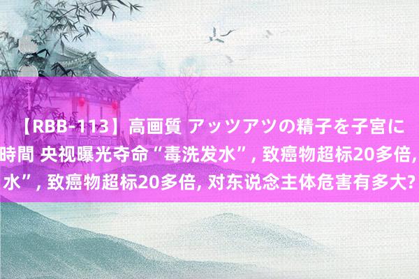 【RBB-113】高画質 アッツアツの精子を子宮に孕ませ中出し120発16時間 央视曝光夺命“毒洗发水”, 致癌物超标20多倍, 对东说念主体危害有多大?