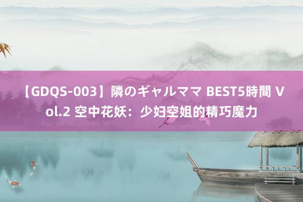 【GDQS-003】隣のギャルママ BEST5時間 Vol.2 空中花妖：少妇空姐的精巧魔力