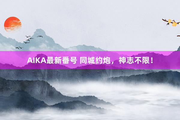 AIKA最新番号 同城约炮，神志不限！