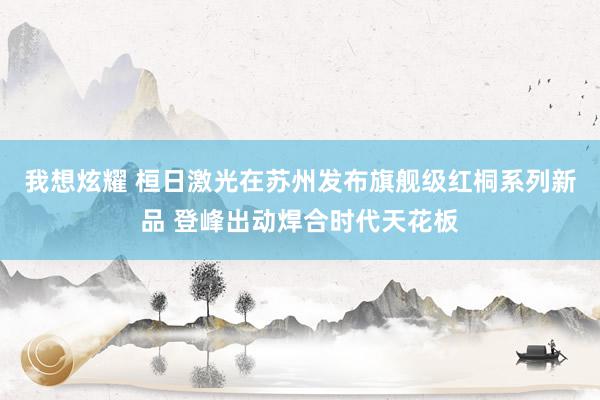 我想炫耀 桓日激光在苏州发布旗舰级红桐系列新品 登峰出动焊合时代天花板