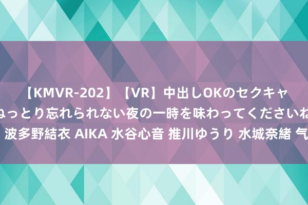 【KMVR-202】【VR】中出しOKのセクキャバにようこそ◆～濃密ねっとり忘れられない夜の一時を味わってくださいね◆～ 波多野結衣 AIKA 水谷心音 推川ゆうり 水城奈緒 气质优雅的少妇空姐魔力满盈