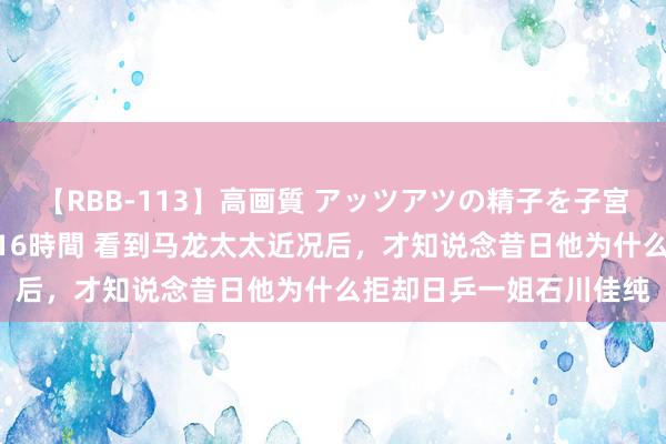 【RBB-113】高画質 アッツアツの精子を子宮に孕ませ中出し120発16時間 看到马龙太太近况后，才知说念昔日他为什么拒却日乒一姐石川佳纯