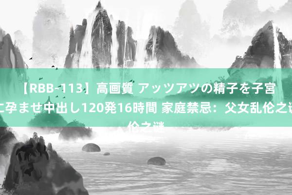 【RBB-113】高画質 アッツアツの精子を子宮に孕ませ中出し120発16時間 家庭禁忌：父女乱伦之谜