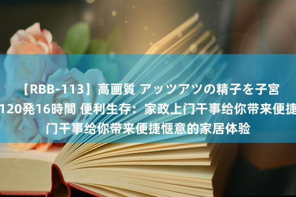 【RBB-113】高画質 アッツアツの精子を子宮に孕ませ中出し120発16時間 便利生存：家政上门干事给你带来便捷惬意的家居体验