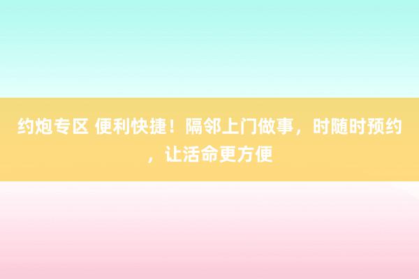 约炮专区 便利快捷！隔邻上门做事，时随时预约，让活命更方便