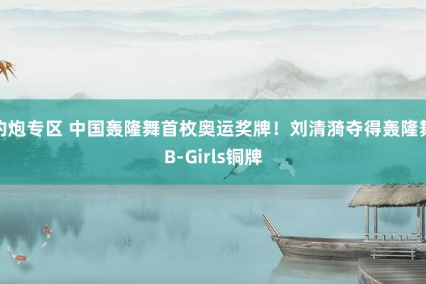 约炮专区 中国轰隆舞首枚奥运奖牌！刘清漪夺得轰隆舞B-Girls铜牌