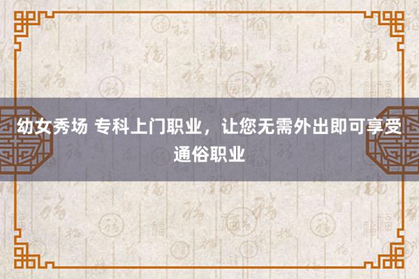 幼女秀场 专科上门职业，让您无需外出即可享受通俗职业