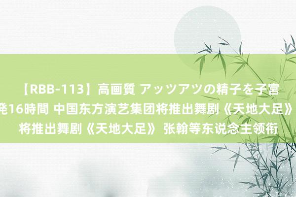 【RBB-113】高画質 アッツアツの精子を子宮に孕ませ中出し120発16時間 中国东方演艺集团将推出舞剧《天地大足》 张翰等东说念主领衔