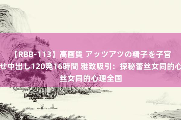 【RBB-113】高画質 アッツアツの精子を子宮に孕ませ中出し120発16時間 雅致吸引：探秘蕾丝女同的心理全国