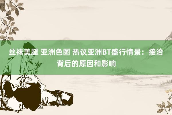 丝袜美腿 亚洲色图 热议亚洲BT盛行情景：接洽背后的原因和影响