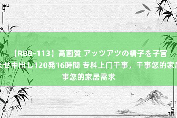 【RBB-113】高画質 アッツアツの精子を子宮に孕ませ中出し120発16時間 专科上门干事，干事您的家居需求