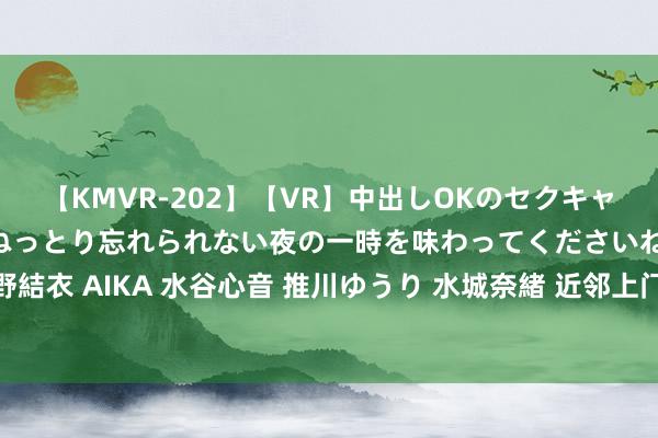 【KMVR-202】【VR】中出しOKのセクキャバにようこそ◆～濃密ねっとり忘れられない夜の一時を味わってくださいね◆～ 波多野結衣 AIKA 水谷心音 推川ゆうり 水城奈緒 近邻上门服务，快速方便，让生存更支吾！