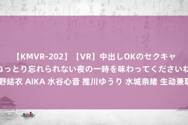 【KMVR-202】【VR】中出しOKのセクキャバにようこそ◆～濃密ねっとり忘れられない夜の一時を味わってくださいね◆～ 波多野結衣 AIKA 水谷心音 推川ゆうり 水城奈緒 生动兼职契机：学生兼职，赚取非常收入