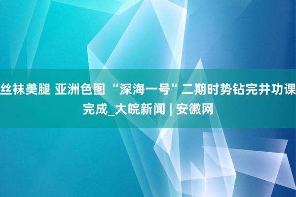 丝袜美腿 亚洲色图 “深海一号”二期时势钻完井功课完成_大皖新闻 | 安徽网