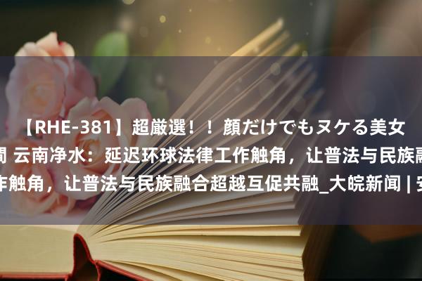 【RHE-381】超厳選！！顔だけでもヌケる美女の巨乳が揺れるSEX4時間 云南净水：延迟环球法律工作触角，让普法与民族融合超越互促共融_大皖新闻 | 安徽网