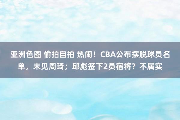 亚洲色图 偷拍自拍 热闹！CBA公布摆脱球员名单，未见周琦；邱彪签下2员宿将？不属实