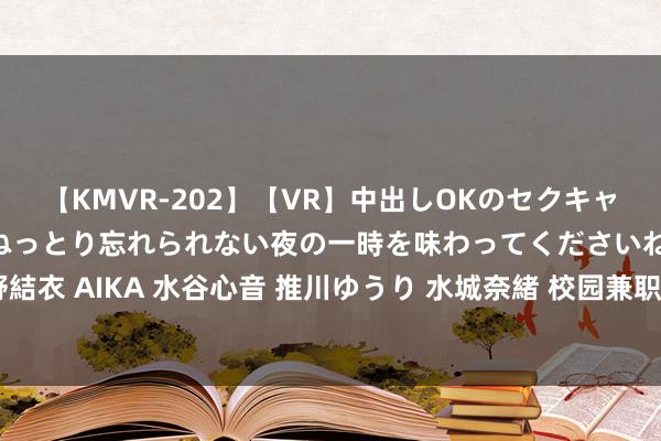 【KMVR-202】【VR】中出しOKのセクキャバにようこそ◆～濃密ねっとり忘れられない夜の一時を味わってくださいね◆～ 波多野結衣 AIKA 水谷心音 推川ゆうり 水城奈緒 校园兼职学生处置经济清贫，结束自我发展